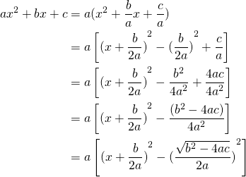 \begin{equation*} \begin{split} ax^2+bx+c&=a(x^2+\frac{b}{a}x+\frac{c}{a})\\ &=a\left[{(x+\frac{b}{2a})}^2-{(\frac{b}{2a})}^2+\frac{c}{a}\right]\\ &=a\left[{(x+\frac{b}{2a})}^2-\frac{b^2}{4a^2}+\frac{4ac}{4a^2}\right]\\ &=a\left[{(x+\frac{b}{2a})}^2-\frac{(b^2-4ac)}{4a^2}\right]\\ &=a\left[{(x+\frac{b}{2a})}^2-{(\frac{\sqrt{b^2-4ac}}{2a})}^2\right] \end{split} \end{equation*}