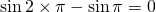 \sin {2\times \pi}-\sin {\pi}=0