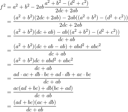 \begin{equation*} \begin{split} f^{2}&=a^{2}+b^{2}-2ab\frac{a^{2}+b^{2}-(d^{2}+c^{2})}{2dc+2ab}\\ &=\frac{(a^{2}+b^{2})(2dc+2ab)-2ab((a^{2}+b^{2})-(d^{2}+c^{2}))}{2dc+2ab}\\ &=\frac{(a^{2}+b^{2})(dc+ab)-ab((a^{2}+b^{2})-(d^{2}+c^{2}))}{dc+ab}\\ &=\frac{(a^{2}+b^{2})(dc+ab-ab)+abd^{2}+abc^{2}}{dc+ab}\\ &=\frac{(a^{2}+b^{2})dc+abd^{2}+abc^{2}}{dc+ab}\\ &=\frac{ad\cdot ac+db\cdot bc+ad\cdot db+ac\cdot bc}{dc+ab}\\ &=\frac{ac(ad+bc)+db(bc+ad)}{dc+ab}\\&=\frac{(ad+bc)(ac+db)}{dc+ab} \end{split} \end{equation*}