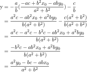 \begin{equation*} \begin{split} $y&=-\frac{a}{b}(\frac{-ac+b^{2}x_0-aby_0}{a^{2}+b^{2}})-\frac{c}{b}\\ & =\frac{a^{2}c-ab^{2}x_0+a^{2}by_0}{b(a^{2}+b^{2})}-\frac{c(a^{2}+b^{2})}{b(a^{2}+b^{2})}\\ & =\frac{a^{2}c-a^{2}c-b^{2}c-ab^{2}x_0+a^{2}by_0}{b(a^{2}+b^{2})}\\ & =\frac{-b^{2}c-ab^{2}x_0+a^{2}by_0}{b(a^{2}+b^{2})}\\ &=\frac{a^{2}y_0-bc-abx_0}{a^{2}+b^{2}} \end{split} \end{equation*}
