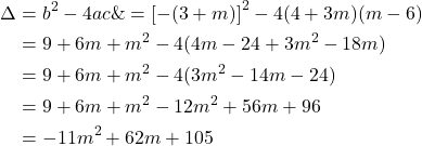 \begin{equation*}\begin{split}\Delta&=b^2-4ac\&=\left[-(3+m)\right]^2-4(4+3m)(m-6)\\&=9+6m+m^2-4(4m-24+3m^2-18m)\\&=9+6m+m^2-4(3m^2-14m-24)\\&=9+6m+m^2-12m^2+56m+96\\&=-11m^2+62m+105\end{split}\end{equation*}