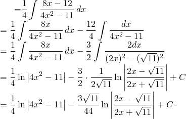 \begin{equation*} \begin{split} \displaystyle \int \frac{2x-3}{4x^{2}-11}\, dx}&={\displaystyle \frac{1}{4} \int \frac{8x-12}{4x^{2}-11}\, dx}\\ &={\displaystyle \frac{1}{4} \int\frac{8x}{4x^{2}-11}\, dx -\frac{12}{4} \int\frac{dx}{4x^{2}-11}}\\ &={\displaystyle \frac{1}{4} \int\frac{8x}{4x^{2}-11}\, dx -\frac{3}{2} \int\frac{2dx}{(2x)^{2}-(\sqrt{11})^{2}}}\\ &={\displaystyle \frac{1}{4} \ln \left |4x^{2}-11 \right | -\frac{3}{2}\cdot \frac{1}{2 \sqrt{11}} \ln \left|\frac{2x-\sqrt{11}}{2x+\sqrt{11}}\right|+C}\\ &={\displaystyle \frac{1}{4} \ln \left |4x^{2}-11 \right | -\frac{3\sqrt{11}}{44} \ln \left|\frac{2x-\sqrt{11}}{2x+\sqrt{11}}\right|+C} \end{split} \end{equation*}