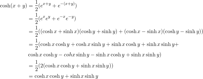 \begin{equation*} \begin{split} \cosh (x+y)&=\frac{1}{2}(e^{x+y}+e^{-(x+y)})\\ &= \frac{1}{2}(e^{x}e^{y}+e^{-x}e^{-y})\\ &=\frac{1}{2}((\cosh x+ \sinh x)(\cosh y+ \sinh y)+(\cosh x- \sinh x)(\cosh y- \sinh y)) \\ &=\frac{1}{2}(\cosh x \cosh y+ \cosh x \sinh y+ \sinh x \cosh y+ \sinh x \sinh y+\\ &\cosh x \cosh y- coh x \sinh y-\sinh x \cosh y+\sinh x \sinh y)\\ &=\frac{1}{2}(2(\cosh x \cosh y+\sinh x \sinh y))\\&=\cosh x \cosh y+\sinh x \sinh y \end{split} \end{equation*}