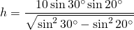 \displaystyle{h}=\frac{10\sin 30^{\circ}\sin 20^{\circ}}{\sqrt{\sin^{2} 30^{\circ}-\sin^{2} 20^{\circ}}}